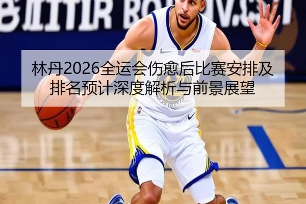 林丹2026全运会伤愈后比赛安排及排名预计深度解析与前景展望